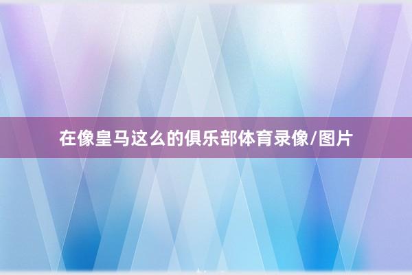 在像皇马这么的俱乐部体育录像/图片