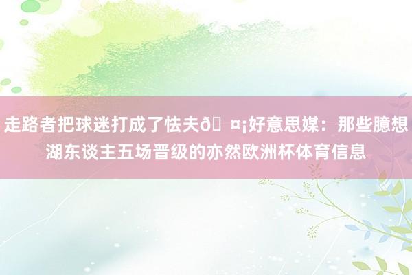 走路者把球迷打成了怯夫🤡好意思媒：那些臆想湖东谈主五场晋级的亦然欧洲杯体育信息