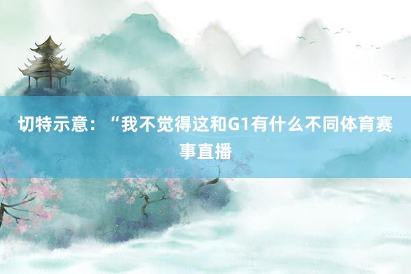 切特示意：“我不觉得这和G1有什么不同体育赛事直播