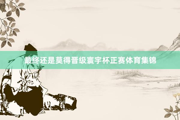 最终还是莫得晋级寰宇杯正赛体育集锦
