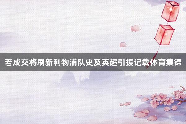若成交将刷新利物浦队史及英超引援记载体育集锦