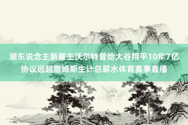 湖东说念主新雇主沃尔特曾给大谷翔平10年7亿协议远超詹姆斯生计总薪水体育赛事直播