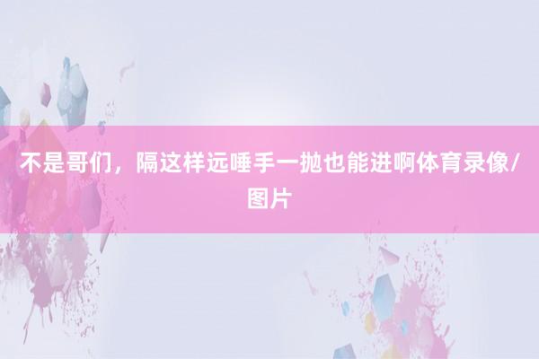 不是哥们，隔这样远唾手一抛也能进啊体育录像/图片