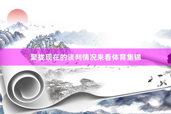 聚拢现在的谈判情况来看体育集锦