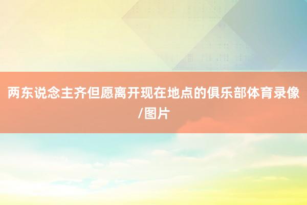 两东说念主齐但愿离开现在地点的俱乐部体育录像/图片