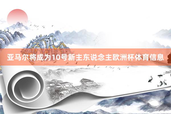 亚马尔将成为10号新主东说念主欧洲杯体育信息
