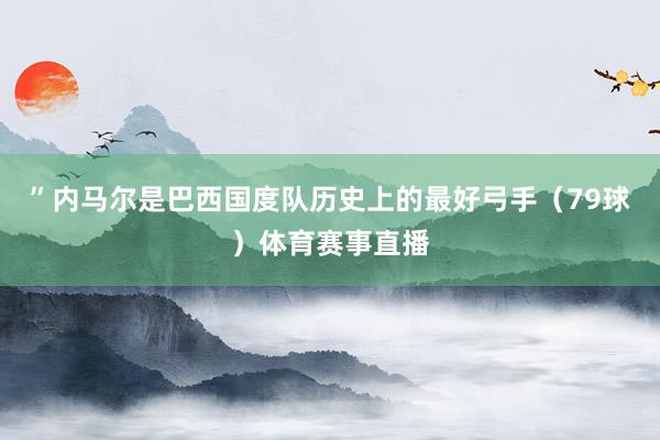 ”内马尔是巴西国度队历史上的最好弓手（79球）体育赛事直播
