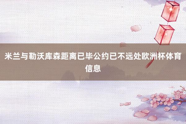 米兰与勒沃库森距离已毕公约已不远处欧洲杯体育信息