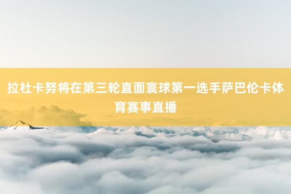 拉杜卡努将在第三轮直面寰球第一选手萨巴伦卡体育赛事直播