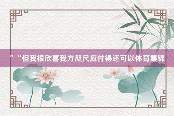 ”“但我很欣喜我方咫尺应付得还可以体育集锦