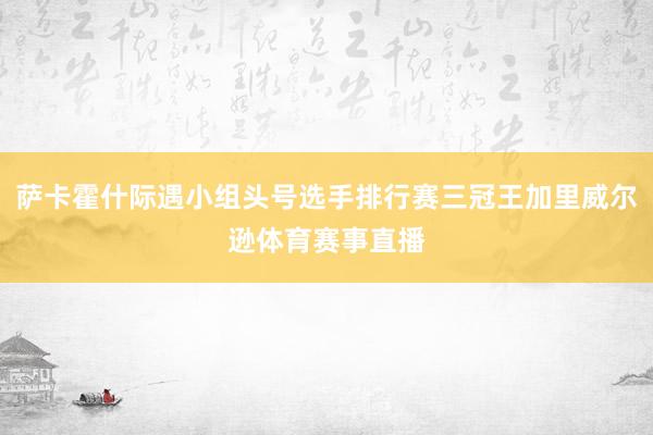萨卡霍什际遇小组头号选手排行赛三冠王加里威尔逊体育赛事直播