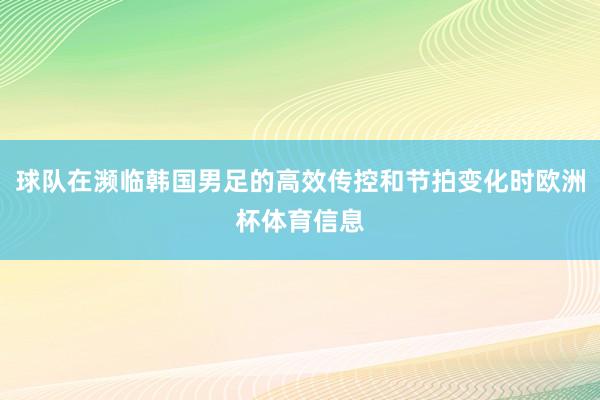 球队在濒临韩国男足的高效传控和节拍变化时欧洲杯体育信息