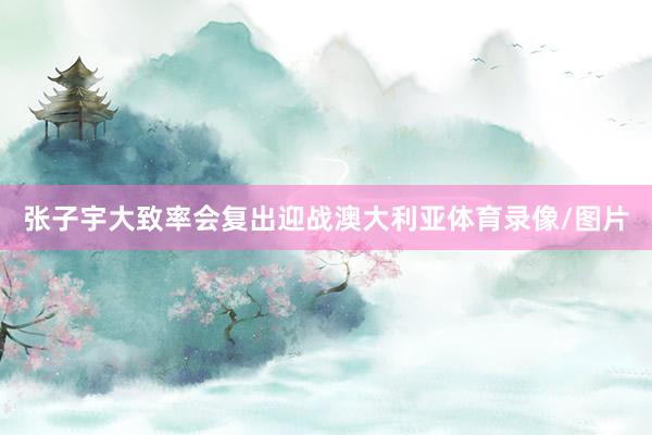 张子宇大致率会复出迎战澳大利亚体育录像/图片