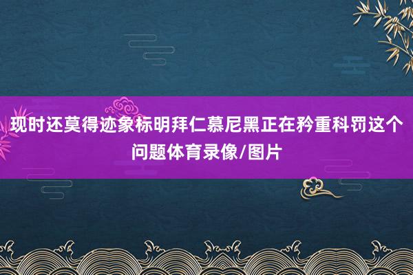 现时还莫得迹象标明拜仁慕尼黑正在矜重科罚这个问题体育录像/图片
