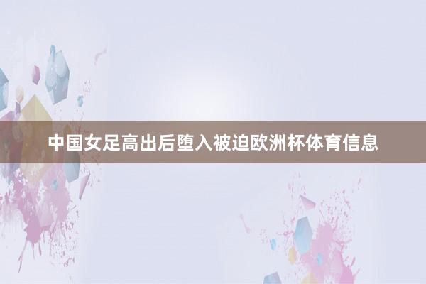 中国女足高出后堕入被迫欧洲杯体育信息