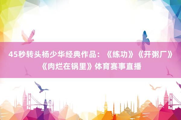 45秒转头杨少华经典作品：《练功》《开粥厂》《肉烂在锅里》体育赛事直播