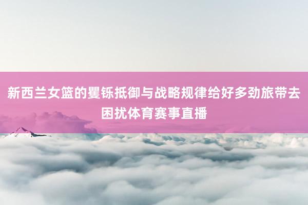新西兰女篮的矍铄抵御与战略规律给好多劲旅带去困扰体育赛事直播