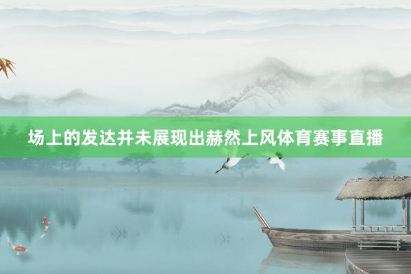 场上的发达并未展现出赫然上风体育赛事直播