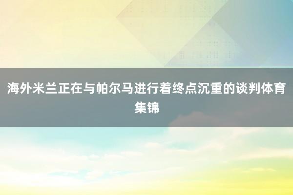 海外米兰正在与帕尔马进行着终点沉重的谈判体育集锦