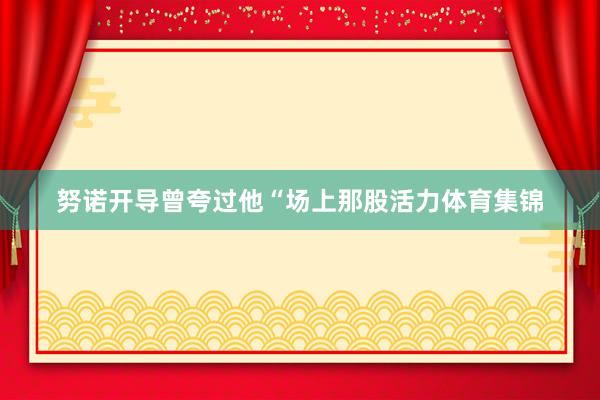 努诺开导曾夸过他“场上那股活力体育集锦