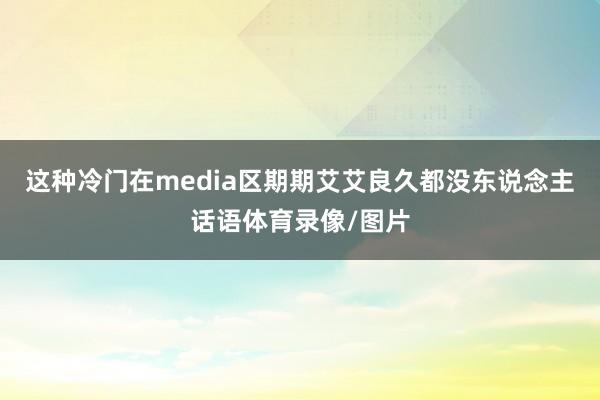 这种冷门在media区期期艾艾良久都没东说念主话语体育录像/图片