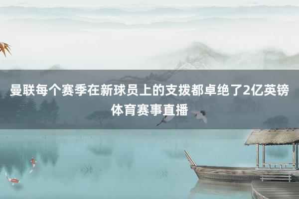 曼联每个赛季在新球员上的支拨都卓绝了2亿英镑体育赛事直播