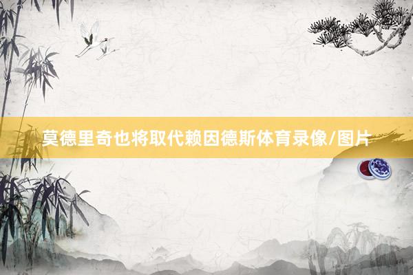 莫德里奇也将取代赖因德斯体育录像/图片
