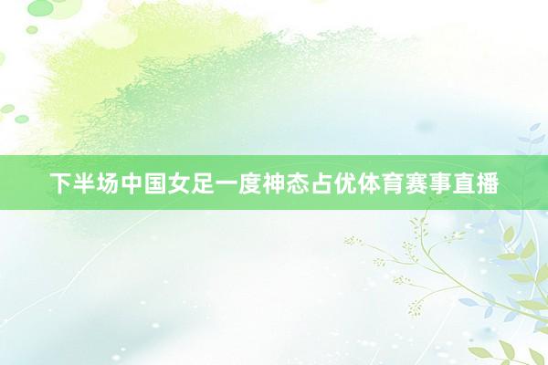 下半场中国女足一度神态占优体育赛事直播