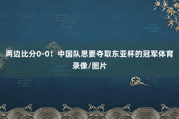 两边比分0-0！中国队思要夺取东亚杯的冠军体育录像/图片