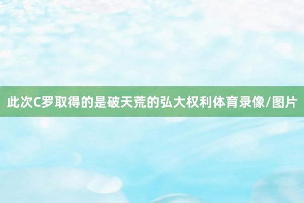 此次C罗取得的是破天荒的弘大权利体育录像/图片