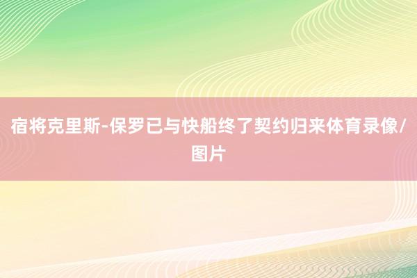 宿将克里斯-保罗已与快船终了契约归来体育录像/图片