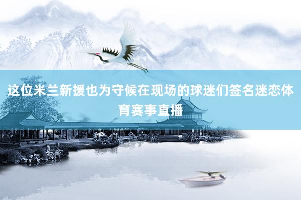 这位米兰新援也为守候在现场的球迷们签名迷恋体育赛事直播
