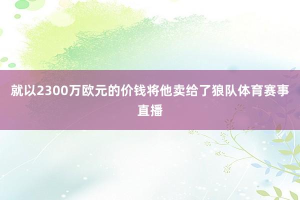 就以2300万欧元的价钱将他卖给了狼队体育赛事直播