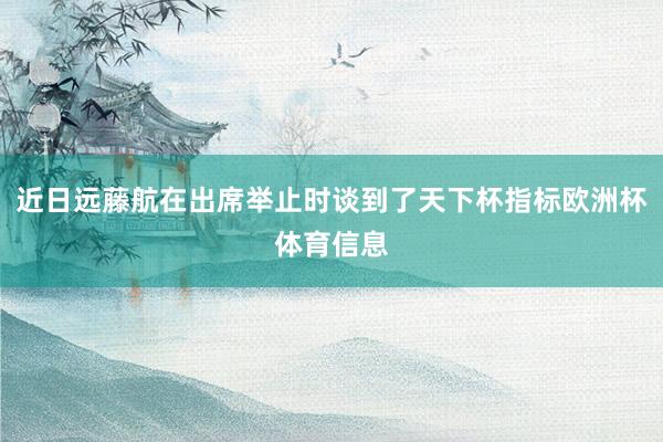 近日远藤航在出席举止时谈到了天下杯指标欧洲杯体育信息