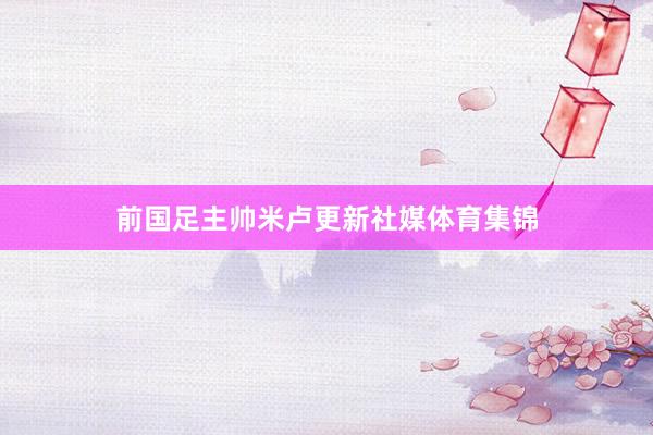 前国足主帅米卢更新社媒体育集锦