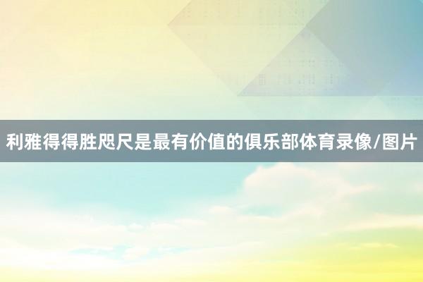 利雅得得胜咫尺是最有价值的俱乐部体育录像/图片