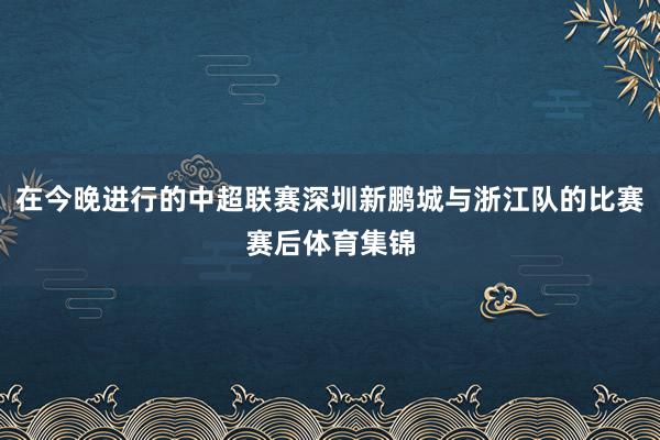 在今晚进行的中超联赛深圳新鹏城与浙江队的比赛赛后体育集锦