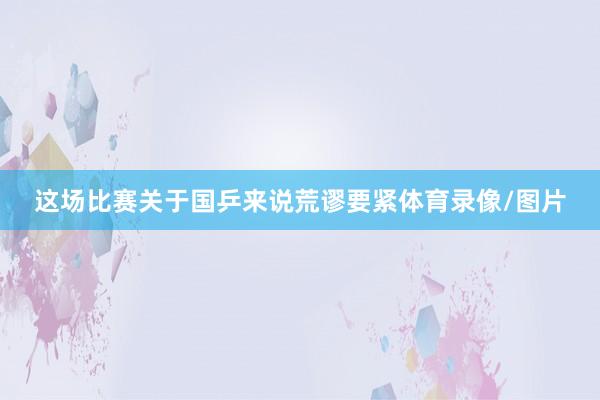 这场比赛关于国乒来说荒谬要紧体育录像/图片