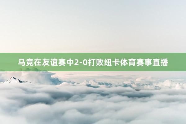 马竞在友谊赛中2-0打败纽卡体育赛事直播