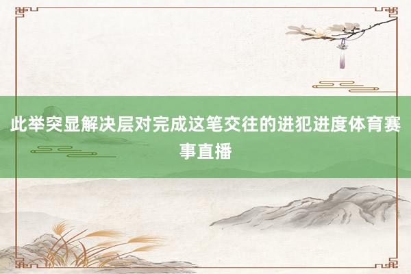 此举突显解决层对完成这笔交往的进犯进度体育赛事直播
