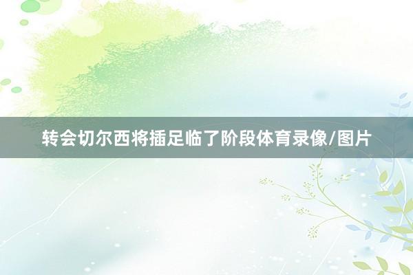 转会切尔西将插足临了阶段体育录像/图片
