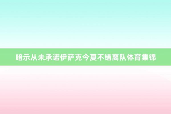 暗示从未承诺伊萨克今夏不错离队体育集锦