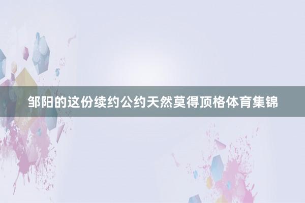 邹阳的这份续约公约天然莫得顶格体育集锦