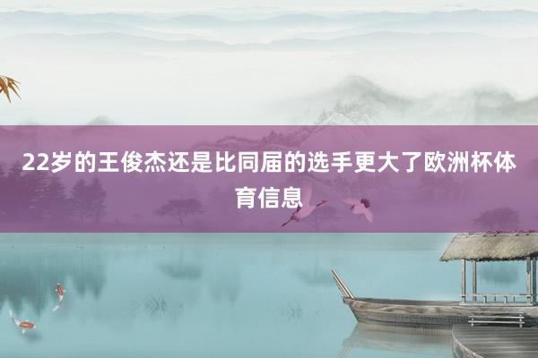 22岁的王俊杰还是比同届的选手更大了欧洲杯体育信息
