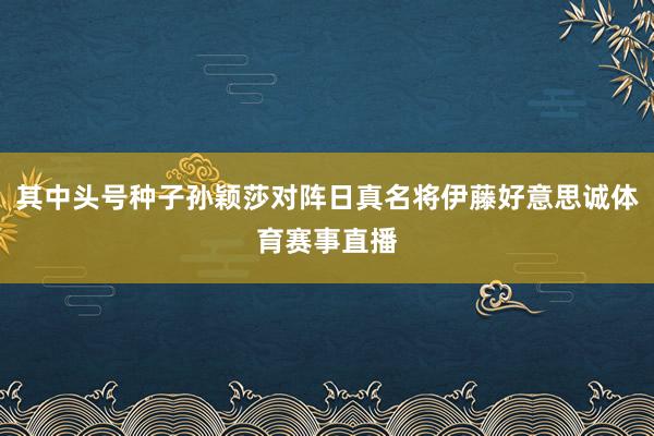 其中头号种子孙颖莎对阵日真名将伊藤好意思诚体育赛事直播