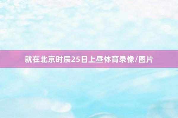 就在北京时辰25日上昼体育录像/图片