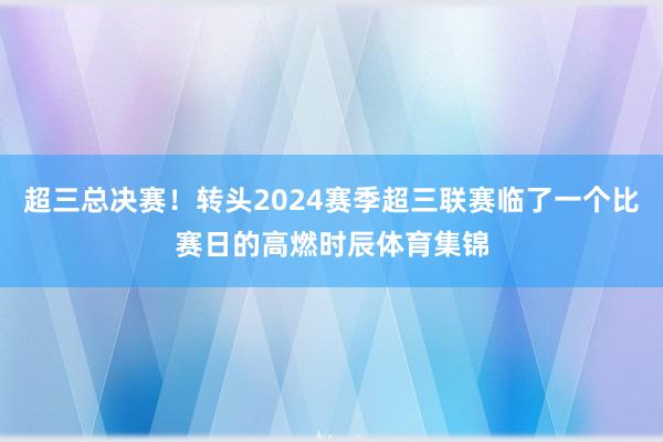 超三总决赛！转头2024赛季超三联赛临了一个比赛日的高燃时辰体育集锦
