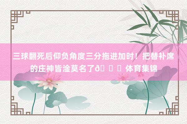 三球翻死后仰负角度三分拖进加时！把替补席的庄神皆淦莫名了😑体育集锦