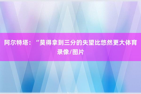 阿尔特塔：“莫得拿到三分的失望比悠然更大体育录像/图片