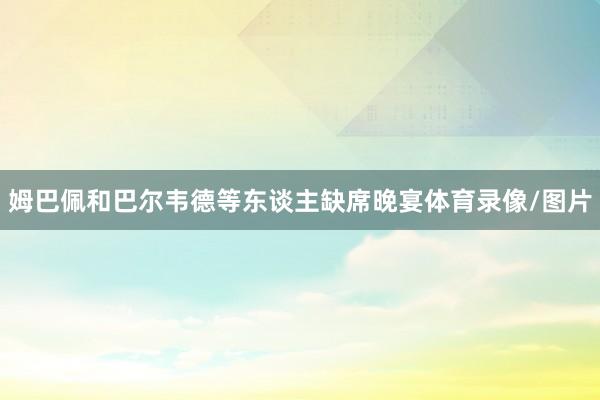 姆巴佩和巴尔韦德等东谈主缺席晚宴体育录像/图片